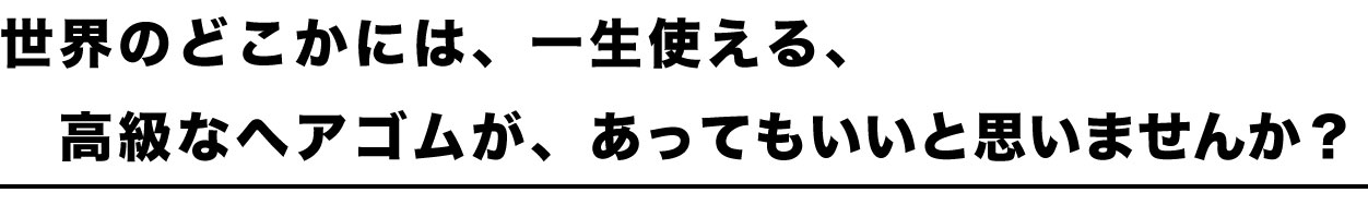 世界中のどこかには、一生使える、高級なヘアゴムが、あってもいいと思いませんか？