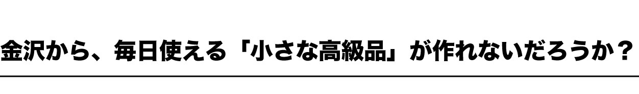 金沢から、毎日使える「小さな高級品」が作れないだろうか？